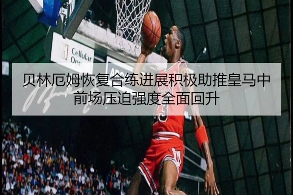 贝林厄姆恢复合练进展积极助推皇马中前场压迫强度全面回升