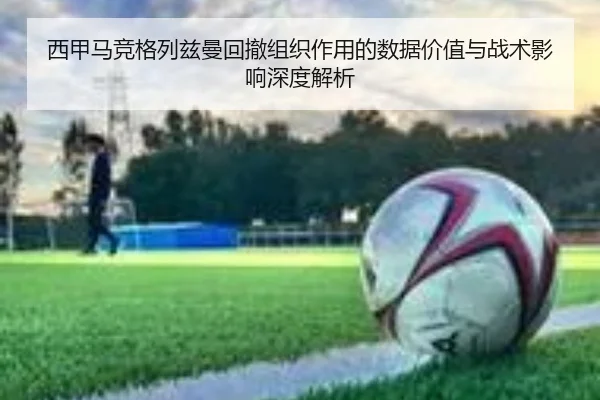 西甲马竞格列兹曼回撤组织作用的数据价值与战术影响深度解析