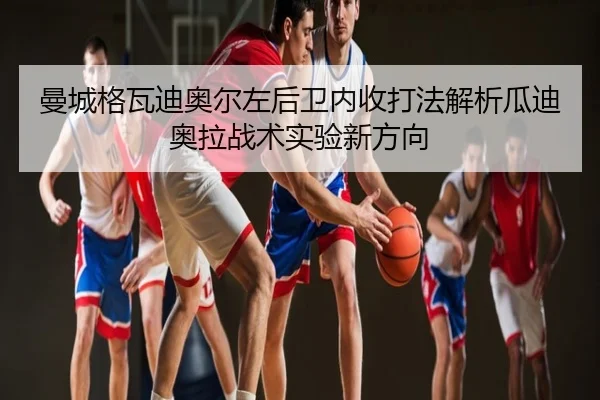 曼城格瓦迪奥尔左后卫内收打法解析瓜迪奥拉战术实验新方向
