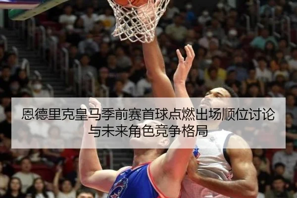 恩德里克皇马季前赛首球点燃出场顺位讨论与未来角色竞争格局