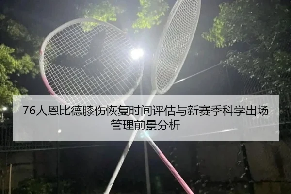 76人恩比德膝伤恢复时间评估与新赛季科学出场管理前景分析